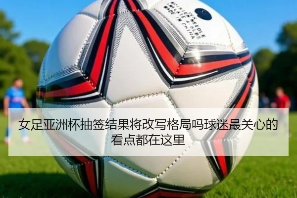 女足亚洲杯抽签结果将改写格局吗球迷最关心的看点都在这里