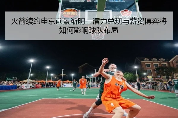 火箭续约申京前景渐明：潜力兑现与薪资博弈将如何影响球队布局