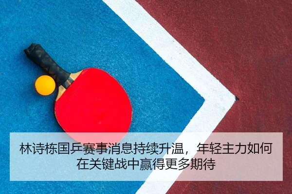 林诗栋国乒赛事消息持续升温，年轻主力如何在关键战中赢得更多期待